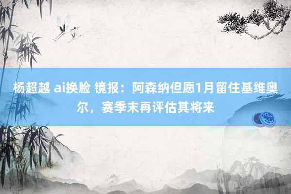 杨超越 ai换脸 镜报：阿森纳但愿1月留住基维奥尔，赛季末再评估其将来