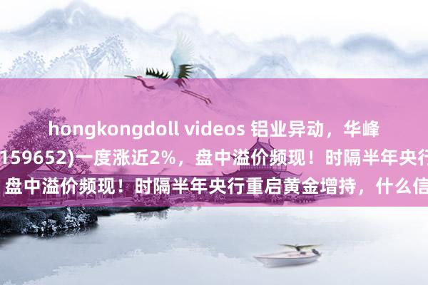 hongkongdoll videos 铝业异动，华峰铝业大涨7%，有色50ETF(159652)一度涨近2%，盘中溢价频现！时隔半年央行重启黄金增持，什么信号？