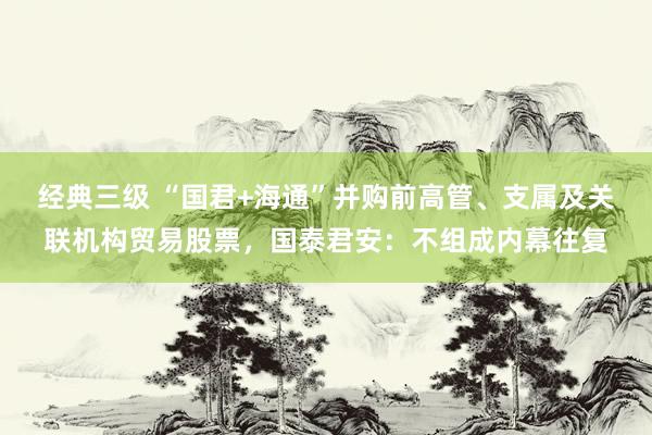 经典三级 “国君+海通”并购前高管、支属及关联机构贸易股票，国泰君安：不组成内幕往复