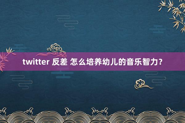 twitter 反差 怎么培养幼儿的音乐智力？