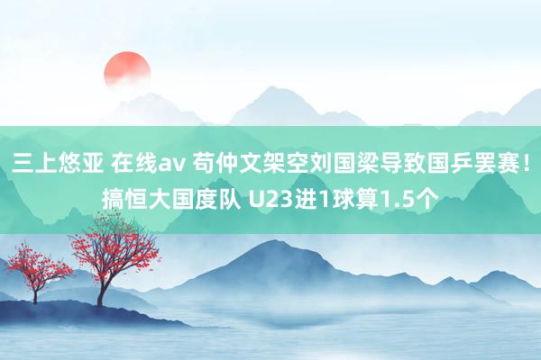 三上悠亚 在线av 苟仲文架空刘国梁导致国乒罢赛！搞恒大国度队 U23进1球算1.5个