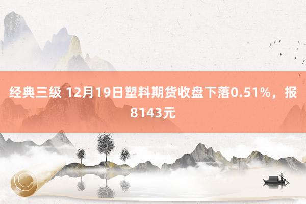 经典三级 12月19日塑料期货收盘下落0.51%，报8143元