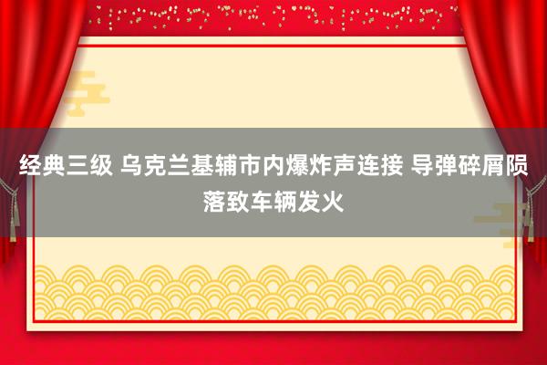 经典三级 乌克兰基辅市内爆炸声连接 导弹碎屑陨落致车辆发火