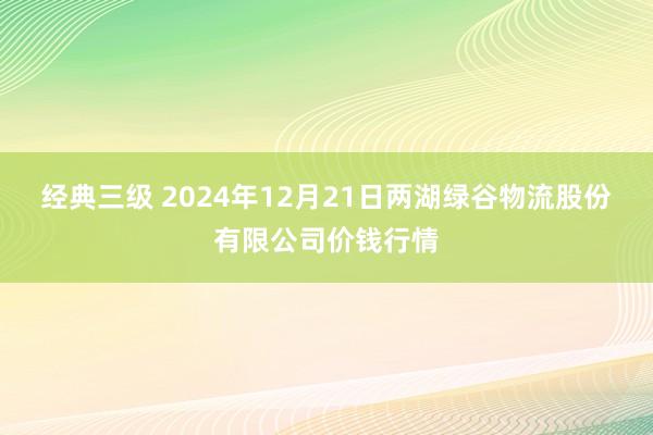 经典三级 2024年12月21日两湖绿谷物流股份有限公司价钱行情