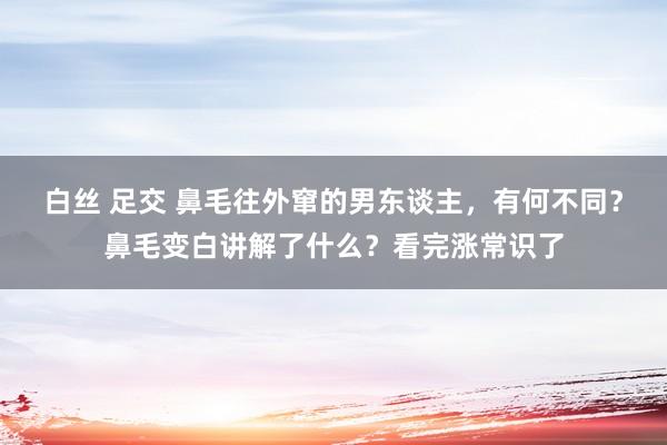 白丝 足交 鼻毛往外窜的男东谈主，有何不同？鼻毛变白讲解了什么？看完涨常识了