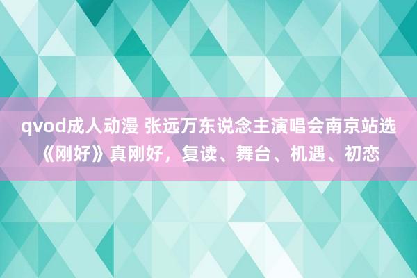 qvod成人动漫 张远万东说念主演唱会南京站选《刚好》真刚好，复读、舞台、机遇、初恋