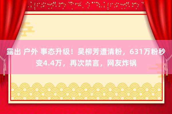 露出 户外 事态升级！吴柳芳遭清粉，631万粉秒变4.4万，再次禁言，网友炸锅