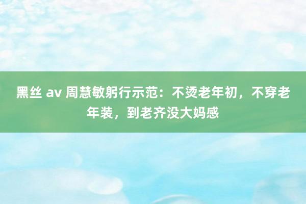 黑丝 av 周慧敏躬行示范：不烫老年初，不穿老年装，到老齐没大妈感