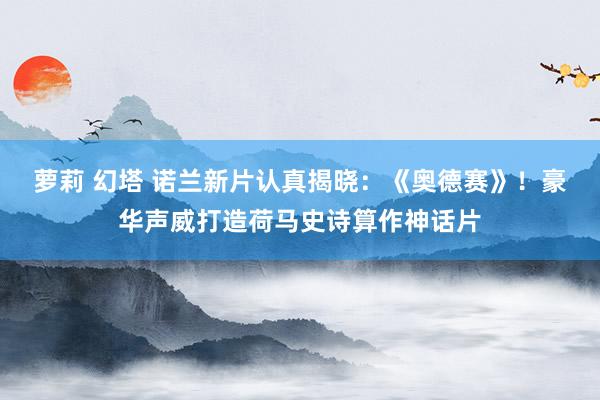 萝莉 幻塔 诺兰新片认真揭晓：《奥德赛》！豪华声威打造荷马史诗算作神话片