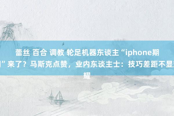 蕾丝 百合 调教 轮足机器东谈主“iphone期间”来了？马斯克点赞，业内东谈主士：技巧差距不显耀