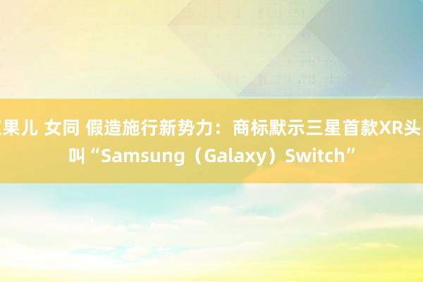 浆果儿 女同 假造施行新势力：商标默示三星首款XR头显叫“Samsung（Galaxy）Switch”