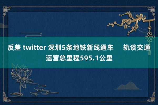 反差 twitter 深圳5条地铁新线通车     轨谈交通运营总里程595.1公里