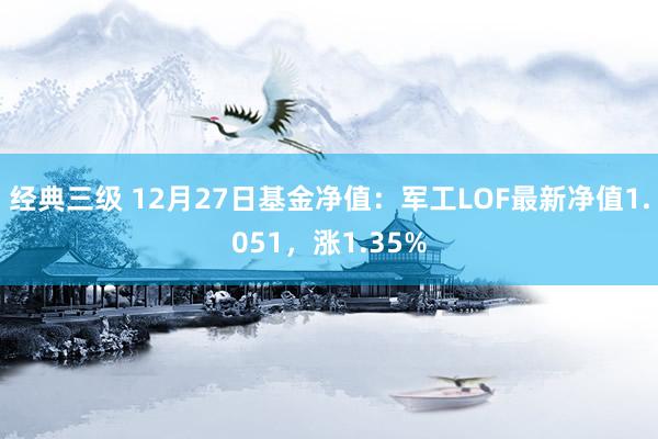 经典三级 12月27日基金净值：军工LOF最新净值1.051，涨1.35%