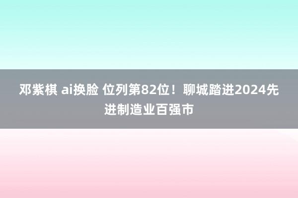 邓紫棋 ai换脸 位列第82位！聊城踏进2024先进制造业百强市