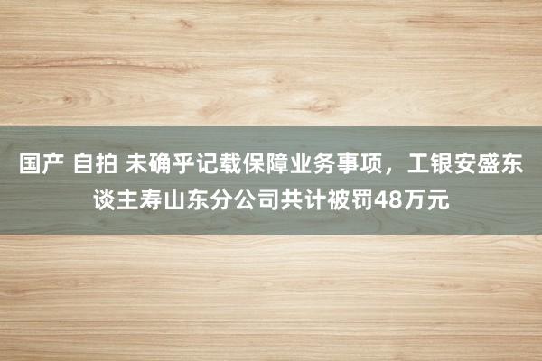 国产 自拍 未确乎记载保障业务事项，工银安盛东谈主寿山东分公司共计被罚48万元