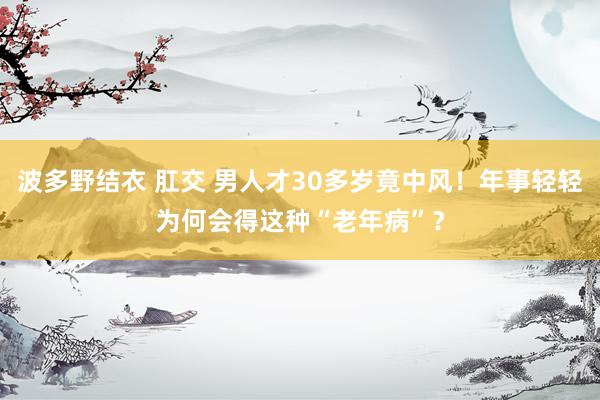 波多野结衣 肛交 男人才30多岁竟中风！年事轻轻为何会得这种“老年病”？