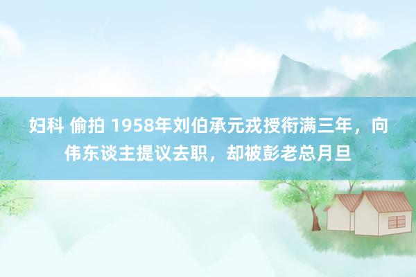 妇科 偷拍 1958年刘伯承元戎授衔满三年，向伟东谈主提议去职，却被彭老总月旦