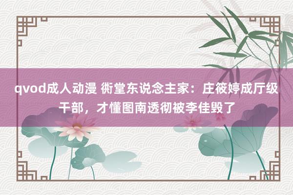 qvod成人动漫 衖堂东说念主家：庄筱婷成厅级干部，才懂图南透彻被李佳毁了