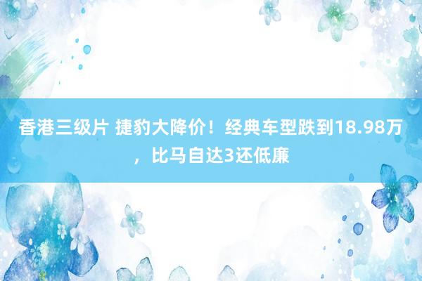 香港三级片 捷豹大降价！经典车型跌到18.98万，比马自达3还低廉