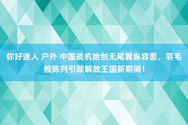 你好迷人 户外 中国战机始创无尾翼纵容面，羽毛般陈列引颈解放王国新期间！