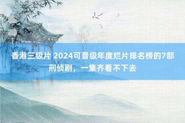 香港三级片 2024可晋级年度烂片排名榜的7部刑侦剧，一集齐看不下去