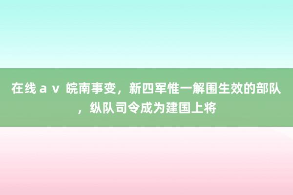 在线ａｖ 皖南事变，新四军惟一解围生效的部队，纵队司令成为建国上将