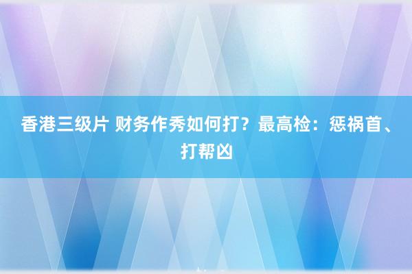 香港三级片 财务作秀如何打？最高检：惩祸首、打帮凶