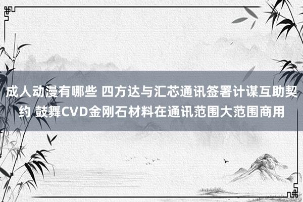 成人动漫有哪些 四方达与汇芯通讯签署计谋互助契约 鼓舞CVD金刚石材料在通讯范围大范围商用