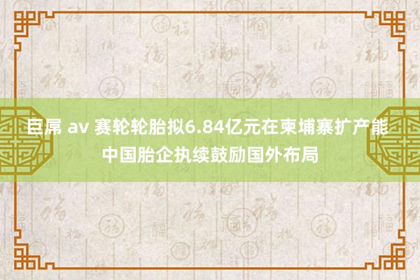 巨屌 av 赛轮轮胎拟6.84亿元在柬埔寨扩产能 中国胎企执续鼓励国外布局