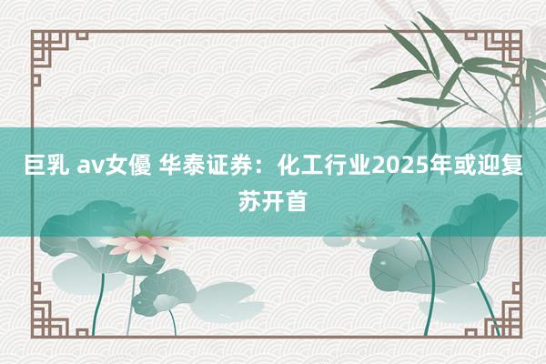 巨乳 av女優 华泰证券：化工行业2025年或迎复苏开首