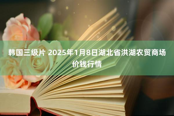 韩国三级片 2025年1月8日湖北省洪湖农贸商场价钱行情