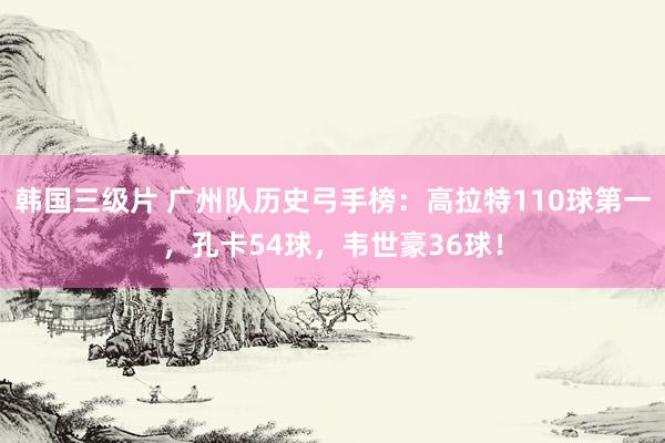 韩国三级片 广州队历史弓手榜：高拉特110球第一，孔卡54球，韦世豪36球！