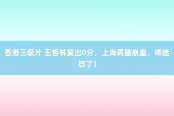 香港三级片 王哲林复出0分，上海男篮崩盘，球迷怒了！