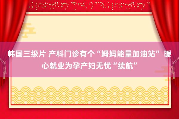 韩国三级片 产科门诊有个“姆妈能量加油站” 暖心就业为孕产妇无忧“续航”