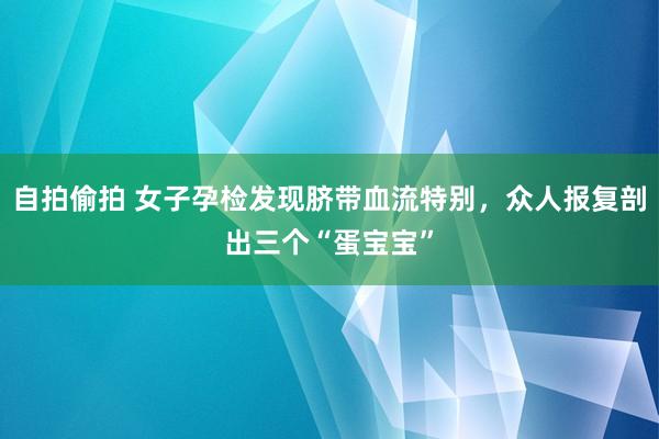 自拍偷拍 女子孕检发现脐带血流特别，众人报复剖出三个“蛋宝宝”