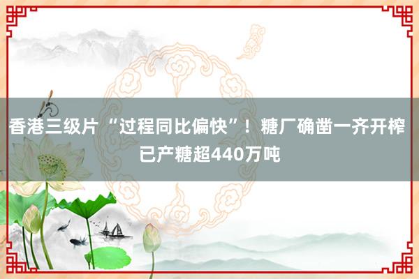 香港三级片 “过程同比偏快”！糖厂确凿一齐开榨 已产糖超440万吨