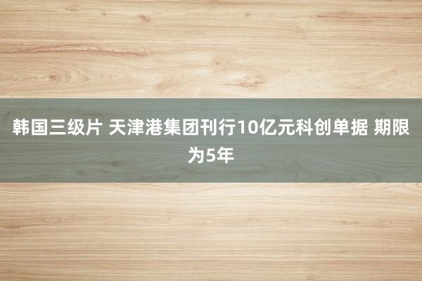 韩国三级片 天津港集团刊行10亿元科创单据 期限为5年