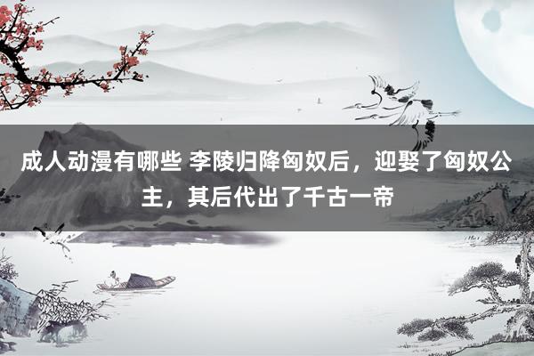 成人动漫有哪些 李陵归降匈奴后，迎娶了匈奴公主，其后代出了千古一帝