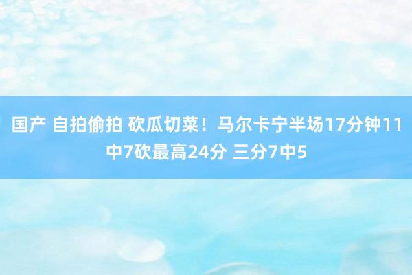 国产 自拍偷拍 砍瓜切菜！马尔卡宁半场17分钟11中7砍最高24分 三分7中5