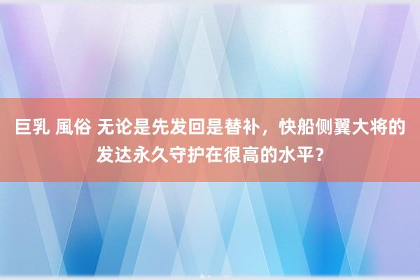 巨乳 風俗 无论是先发回是替补，快船侧翼大将的发达永久守护在很高的水平？