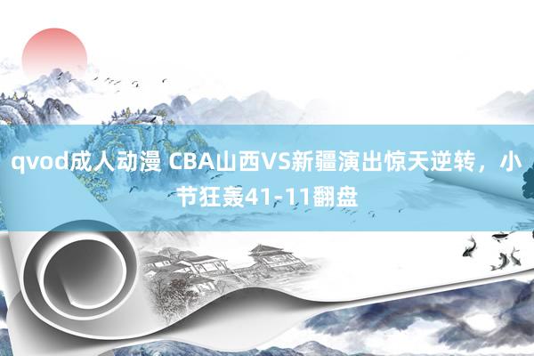 qvod成人动漫 CBA山西VS新疆演出惊天逆转，小节狂轰41-11翻盘