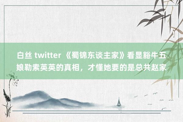 白丝 twitter 《蜀锦东谈主家》看显豁牛五娘勒索英英的真相，才懂她要的是总共赵家