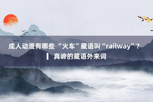 成人动漫有哪些 “火车”藏语叫“railway”？ ▎真谛的藏语外来词