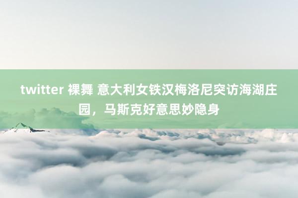 twitter 裸舞 意大利女铁汉梅洛尼突访海湖庄园，马斯克好意思妙隐身