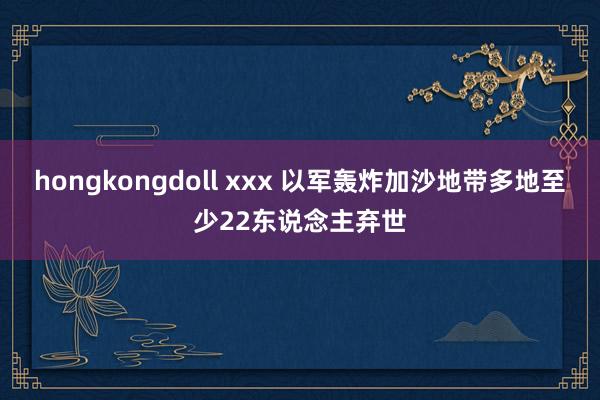 hongkongdoll xxx 以军轰炸加沙地带多地至少22东说念主弃世