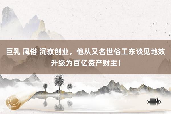 巨乳 風俗 沉寂创业，他从又名世俗工东谈见地效升级为百亿资产财主！