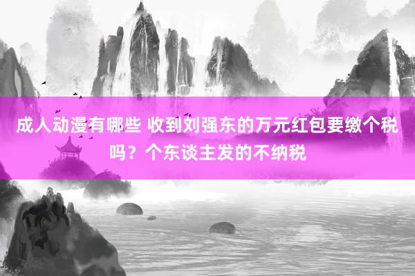 成人动漫有哪些 收到刘强东的万元红包要缴个税吗？个东谈主发的不纳税