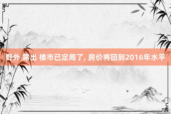 野外 露出 楼市已定局了， 房价将回到2016年水平