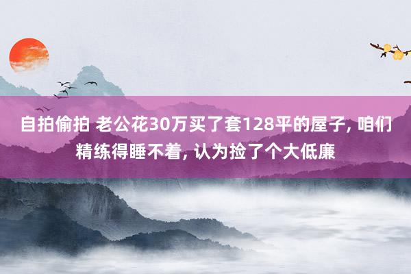 自拍偷拍 老公花30万买了套128平的屋子， 咱们精练得睡不着， 认为捡了个大低廉