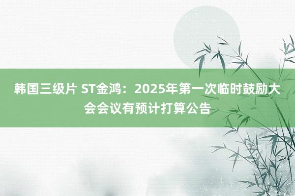 韩国三级片 ST金鸿：2025年第一次临时鼓励大会会议有预计打算公告